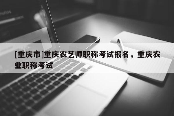 [重慶市]重慶農(nóng)藝師職稱考試報(bào)名，重慶農(nóng)業(yè)職稱考試