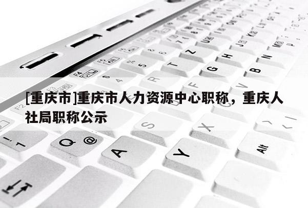 [重慶市]重慶市人力資源中心職稱，重慶人社局職稱公示