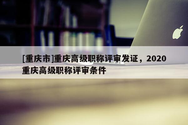 [重慶市]重慶高級(jí)職稱評(píng)審發(fā)證，2020重慶高級(jí)職稱評(píng)審條件