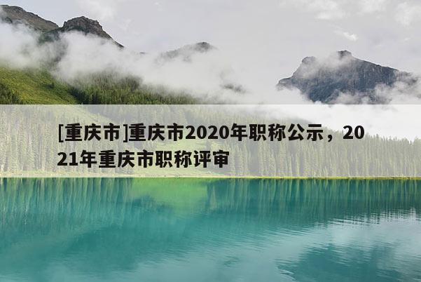 [重慶市]重慶市2020年職稱公示，2021年重慶市職稱評審