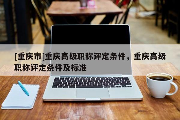 [重慶市]重慶高級職稱評定條件，重慶高級職稱評定條件及標(biāo)準(zhǔn)