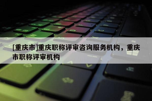 [重慶市]重慶職稱評審咨詢服務(wù)機構(gòu)，重慶市職稱評審機構(gòu)