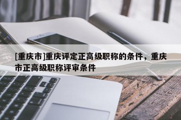 [重慶市]重慶評定正高級職稱的條件，重慶市正高級職稱評審條件