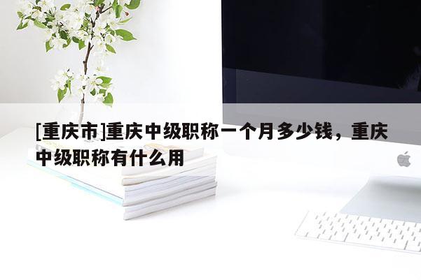 [重慶市]重慶中級職稱一個月多少錢，重慶中級職稱有什么用