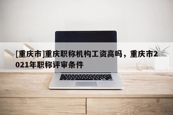 [重慶市]重慶職稱機(jī)構(gòu)工資高嗎，重慶市2021年職稱評(píng)審條件