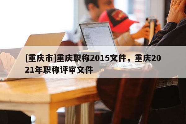 [重慶市]重慶職稱2015文件，重慶2021年職稱評審文件