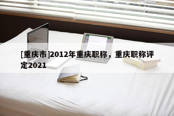 [重慶市]2012年重慶職稱，重慶職稱評定2021