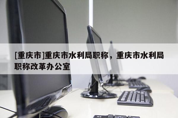 [重慶市]重慶市水利局職稱，重慶市水利局職稱改革辦公室