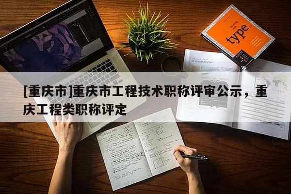 [重慶市]重慶市工程技術(shù)職稱評審公示，重慶工程類職稱評定