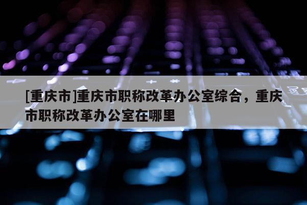 [重慶市]重慶市職稱改革辦公室綜合，重慶市職稱改革辦公室在哪里