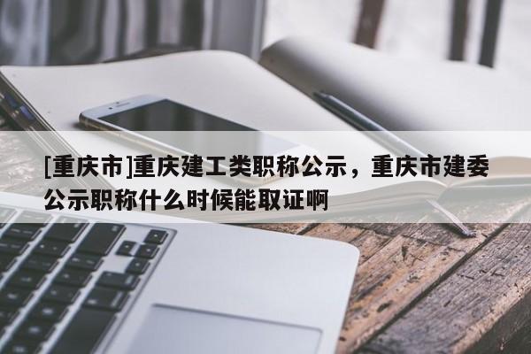 [重慶市]重慶建工類職稱公示，重慶市建委公示職稱什么時(shí)候能取證啊