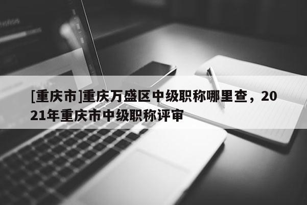 [重慶市]重慶萬盛區(qū)中級職稱哪里查，2021年重慶市中級職稱評審