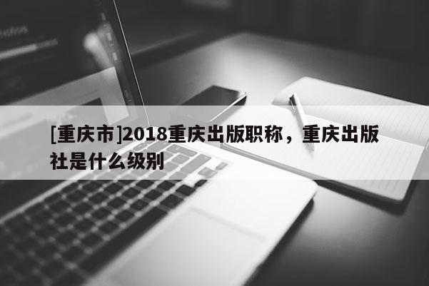 [重慶市]2018重慶出版職稱，重慶出版社是什么級別