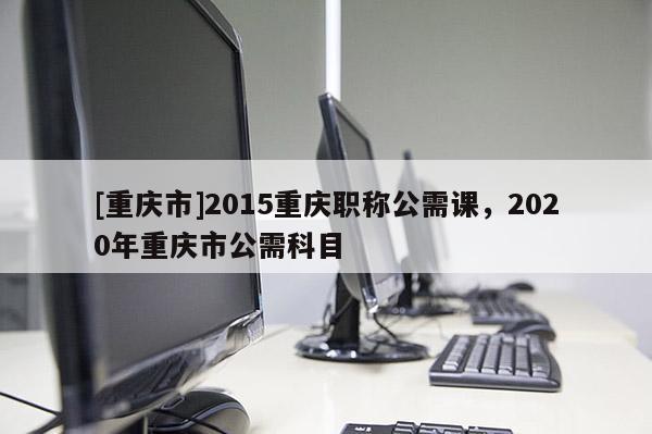 [重慶市]2015重慶職稱公需課，2020年重慶市公需科目