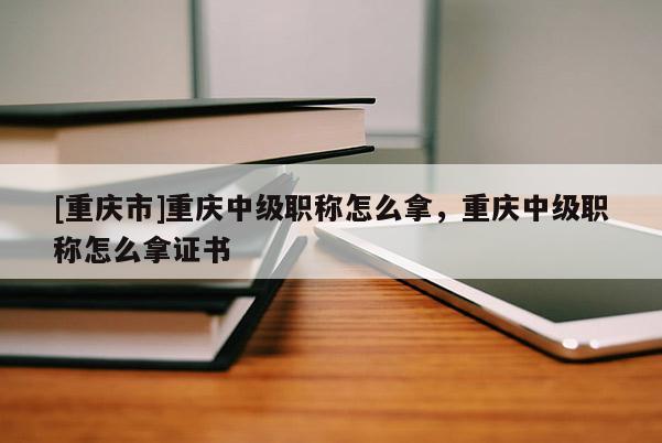 [重慶市]重慶中級職稱怎么拿，重慶中級職稱怎么拿證書