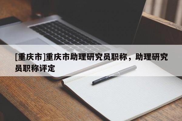 [重慶市]重慶市助理研究員職稱，助理研究員職稱評定