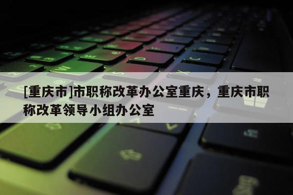 [重慶市]市職稱改革辦公室重慶，重慶市職稱改革領(lǐng)導(dǎo)小組辦公室