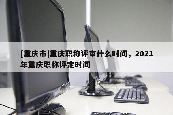 [重慶市]重慶職稱評(píng)審什么時(shí)間，2021年重慶職稱評(píng)定時(shí)間