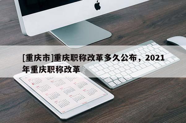 [重慶市]重慶職稱改革多久公布，2021年重慶職稱改革