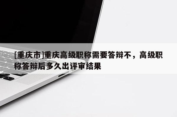 [重慶市]重慶高級職稱需要答辯不，高級職稱答辯后多久出評審結果