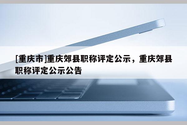 [重慶市]重慶郊縣職稱評定公示，重慶郊縣職稱評定公示公告