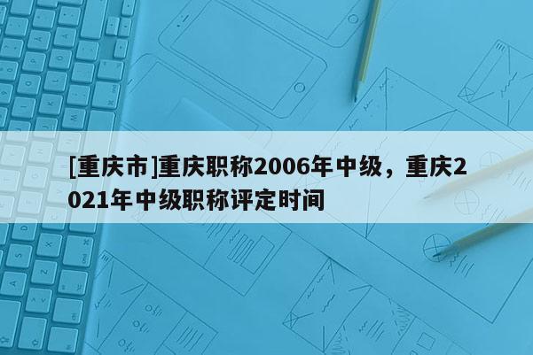 [重慶市]重慶職稱2006年中級(jí)，重慶2021年中級(jí)職稱評(píng)定時(shí)間