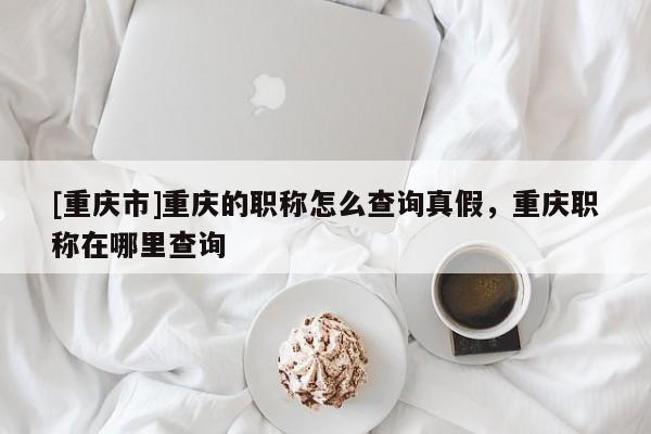 [重慶市]重慶的職稱怎么查詢真假，重慶職稱在哪里查詢