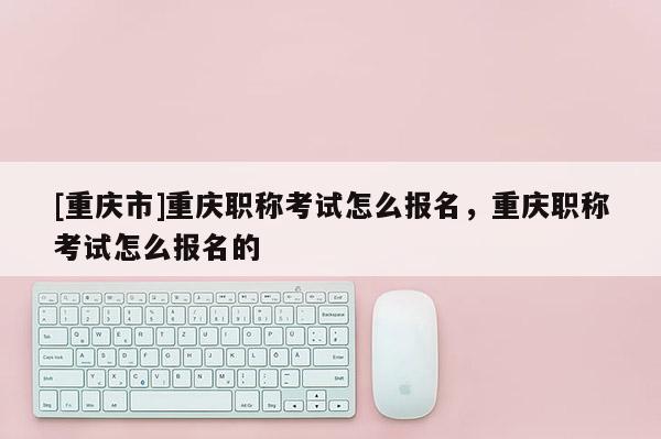 [重慶市]重慶職稱考試怎么報名，重慶職稱考試怎么報名的