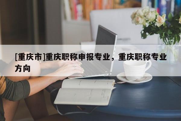 [重慶市]重慶職稱申報專業(yè)，重慶職稱專業(yè)方向