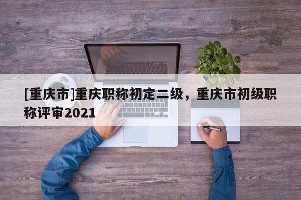 [重慶市]重慶職稱初定二級(jí)，重慶市初級(jí)職稱評(píng)審2021