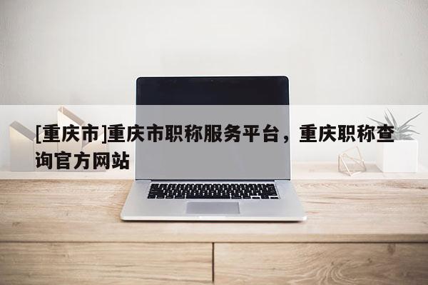 [重慶市]重慶市職稱服務平臺，重慶職稱查詢官方網(wǎng)站