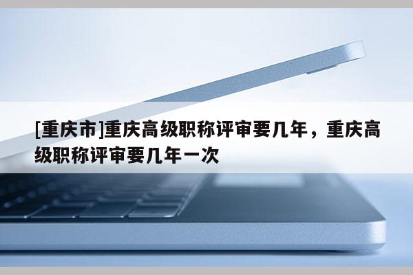 [重慶市]重慶高級(jí)職稱(chēng)評(píng)審要幾年，重慶高級(jí)職稱(chēng)評(píng)審要幾年一次