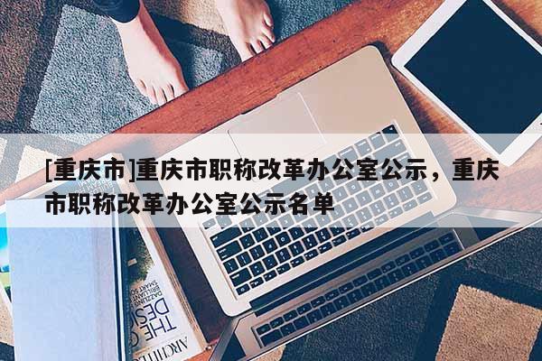 [重慶市]重慶市職稱(chēng)改革辦公室公示，重慶市職稱(chēng)改革辦公室公示名單