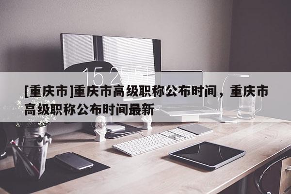 [重慶市]重慶市高級職稱公布時間，重慶市高級職稱公布時間最新