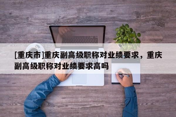 [重慶市]重慶副高級職稱對業(yè)績要求，重慶副高級職稱對業(yè)績要求高嗎