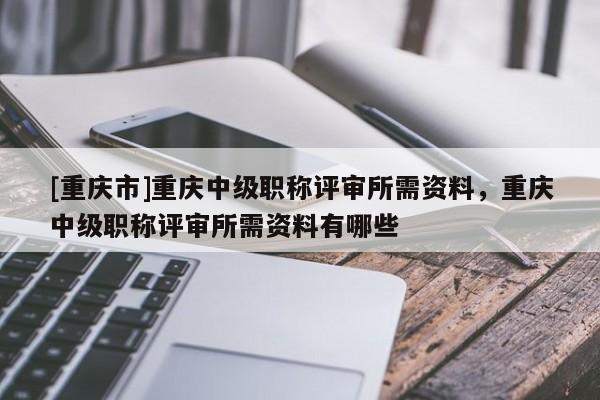 [重慶市]重慶中級職稱評審所需資料，重慶中級職稱評審所需資料有哪些