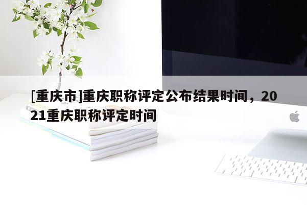 [重慶市]重慶職稱評定公布結果時間，2021重慶職稱評定時間