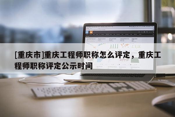 [重慶市]重慶工程師職稱怎么評定，重慶工程師職稱評定公示時間