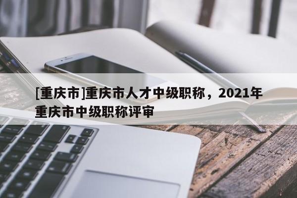 [重慶市]重慶市人才中級(jí)職稱，2021年重慶市中級(jí)職稱評(píng)審