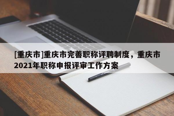 [重慶市]重慶市完善職稱評(píng)聘制度，重慶市2021年職稱申報(bào)評(píng)審工作方案