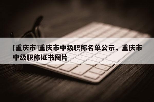 [重慶市]重慶市中級(jí)職稱(chēng)名單公示，重慶市中級(jí)職稱(chēng)證書(shū)圖片