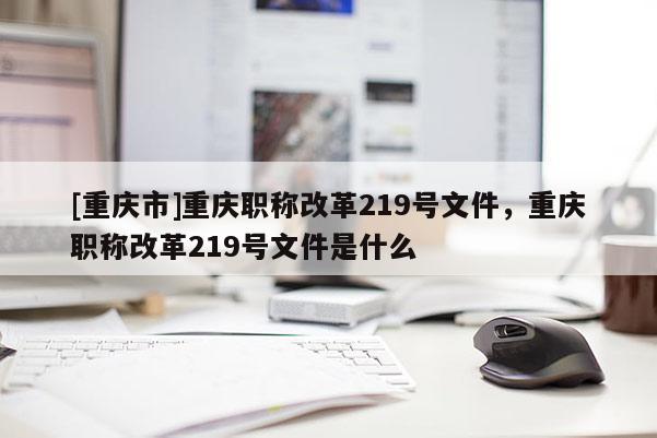 [重慶市]重慶職稱改革219號(hào)文件，重慶職稱改革219號(hào)文件是什么