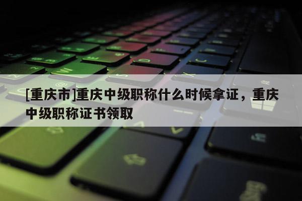 [重慶市]重慶中級(jí)職稱什么時(shí)候拿證，重慶中級(jí)職稱證書領(lǐng)取