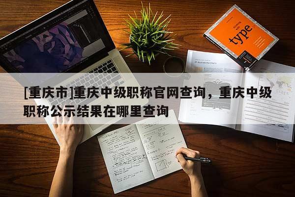 [重慶市]重慶中級職稱官網(wǎng)查詢，重慶中級職稱公示結(jié)果在哪里查詢