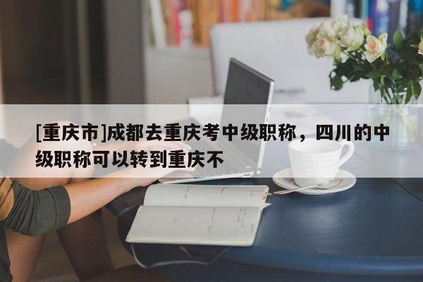 [重慶市]成都去重慶考中級職稱，四川的中級職稱可以轉(zhuǎn)到重慶不