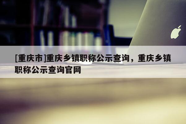 [重慶市]重慶鄉(xiāng)鎮(zhèn)職稱公示查詢，重慶鄉(xiāng)鎮(zhèn)職稱公示查詢官網(wǎng)