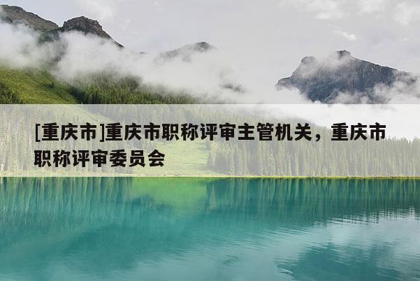 [重慶市]重慶市職稱評審主管機關，重慶市職稱評審委員會