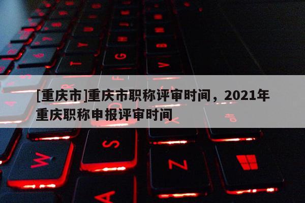 [重慶市]重慶市職稱評審時間，2021年重慶職稱申報評審時間