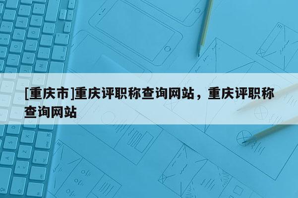 [重慶市]重慶評職稱查詢網(wǎng)站，重慶評職稱查詢網(wǎng)站