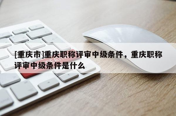 [重慶市]重慶職稱評審中級條件，重慶職稱評審中級條件是什么